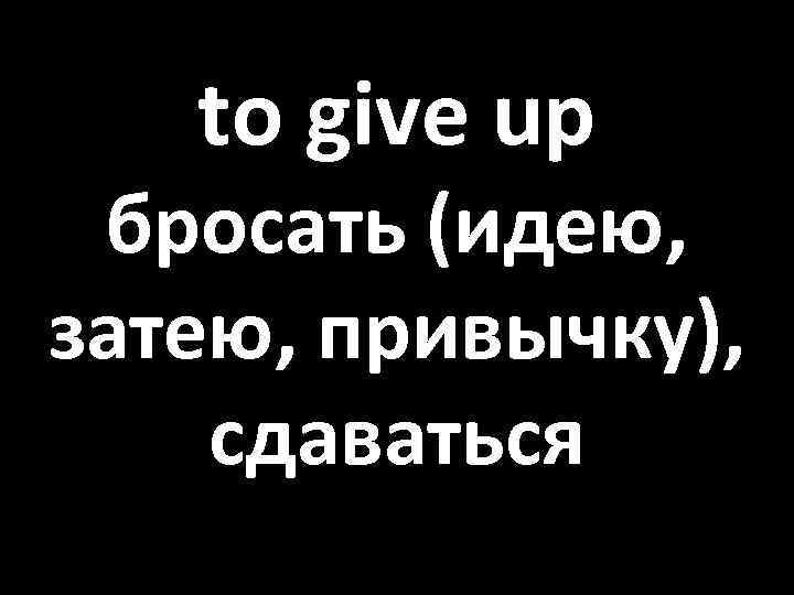 to give up бросать (идею, затею, привычку), сдаваться 