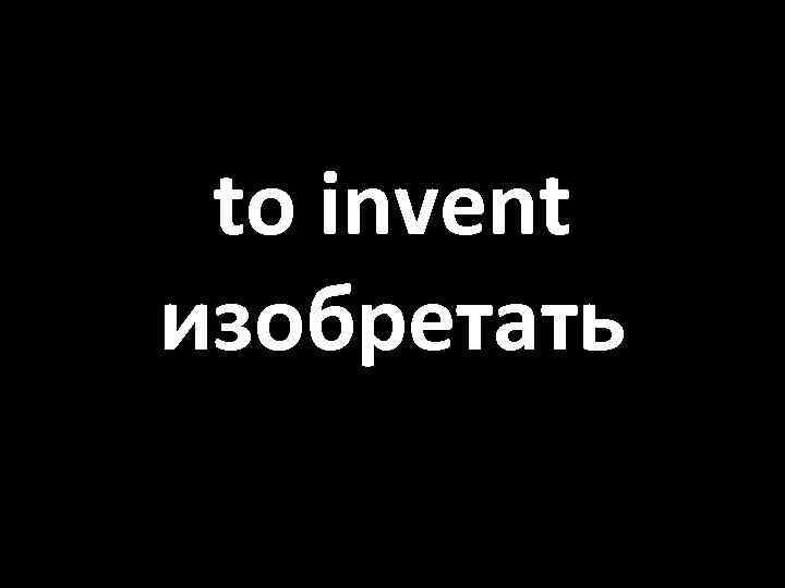 to invent изобретать 