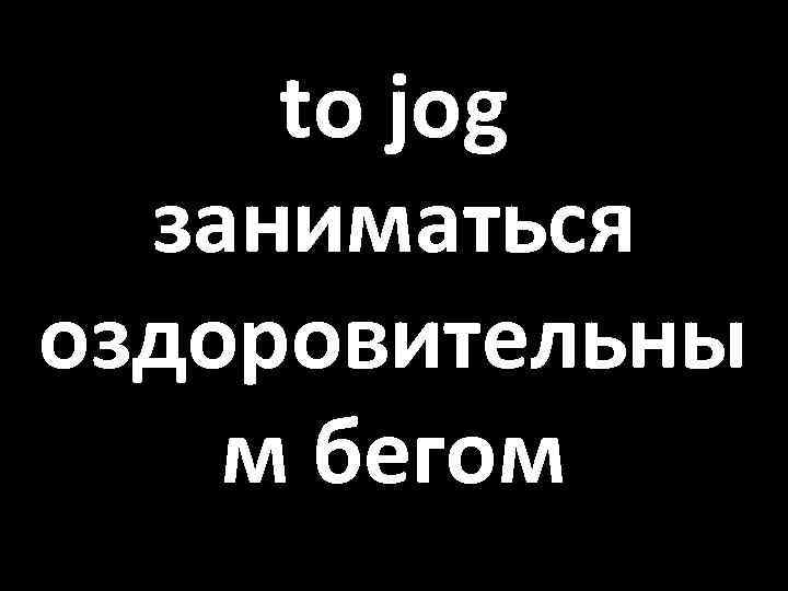 to jog заниматься оздоровительны м бегом 