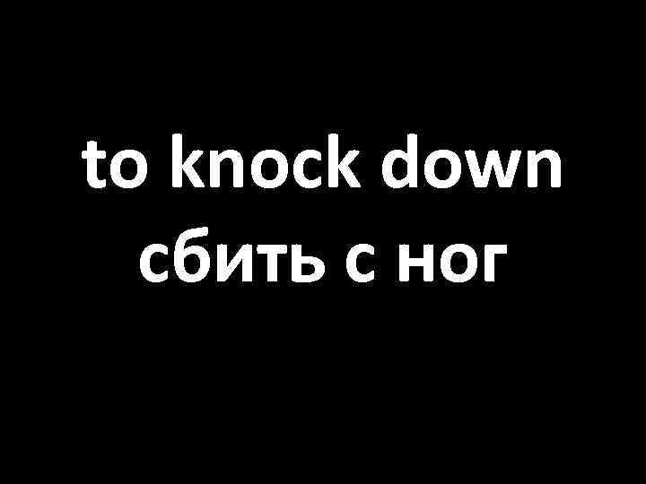 to knock down сбить с ног 