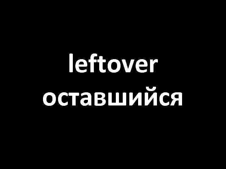 leftover оставшийся 