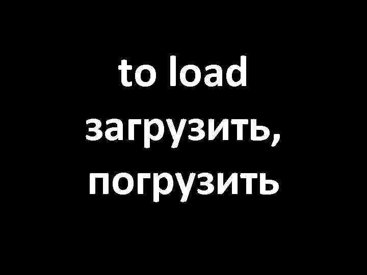 to load загрузить, погрузить 