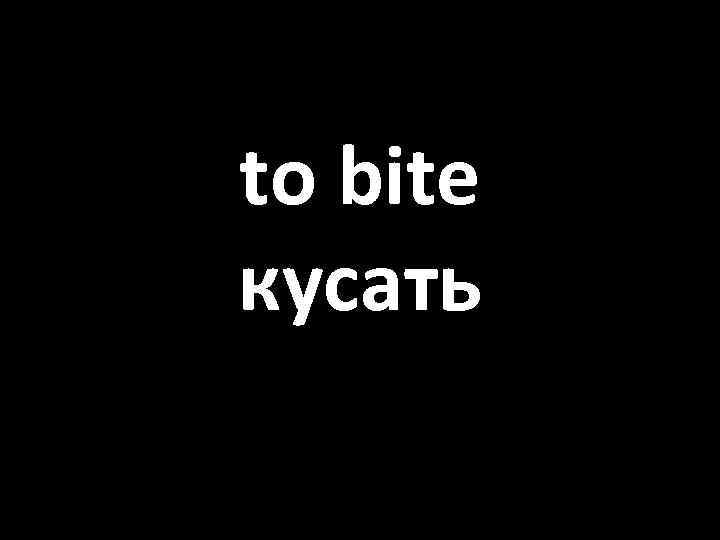 to bite кусать 