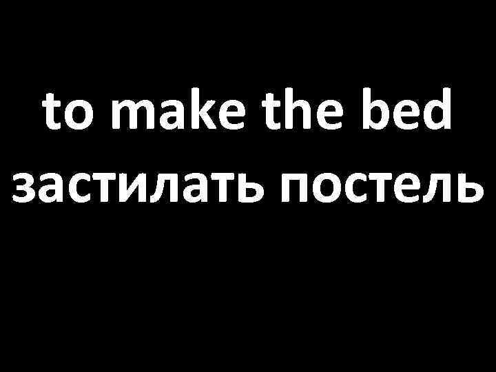 to make the bed застилать постель 