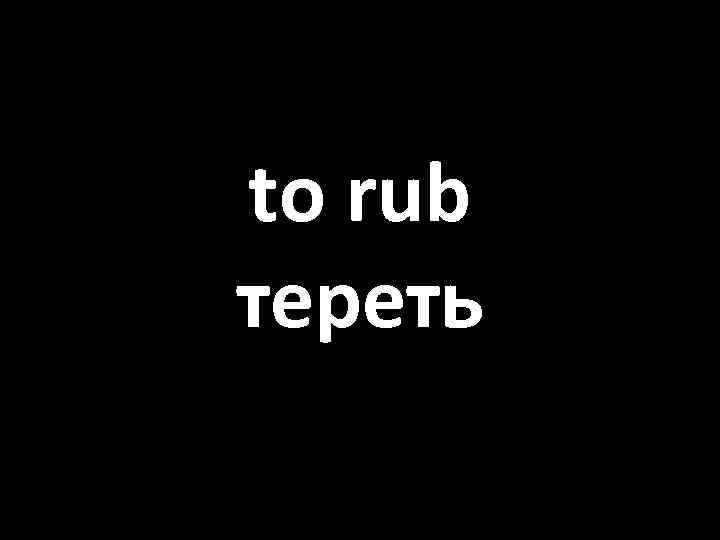 to rub тереть 