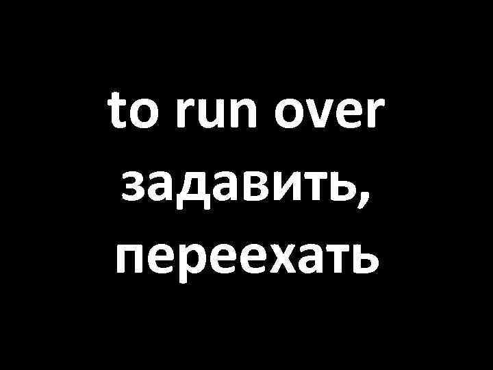 to run over задавить, переехать 