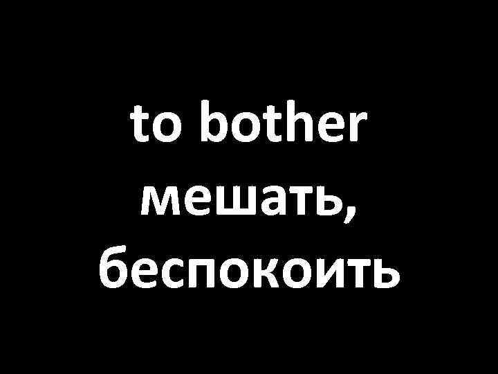 to bother мешать, беспокоить 