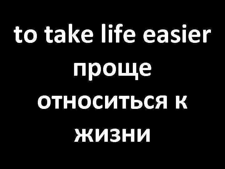 to take life easier проще относиться к жизни 