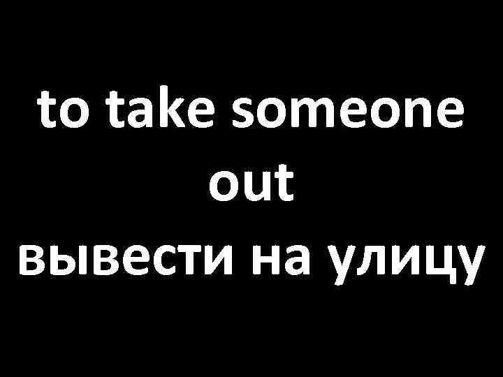 to take someone out вывести на улицу 