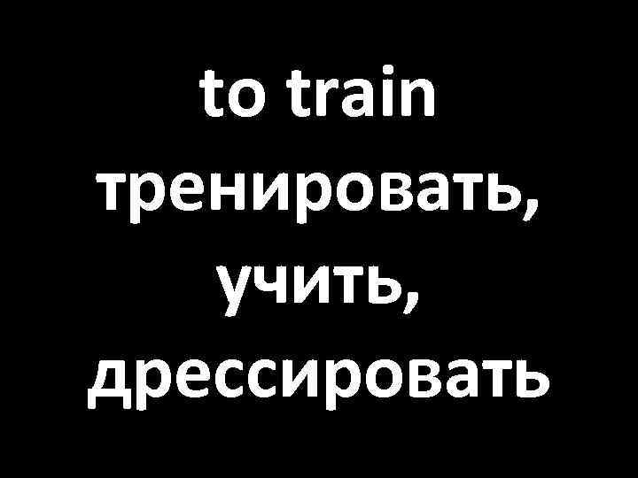 to train тренировать, учить, дрессировать 