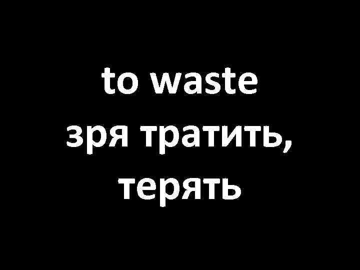 to waste зря тратить, терять 