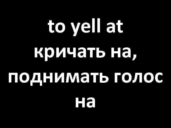 to yell at кричать на, поднимать голос на 