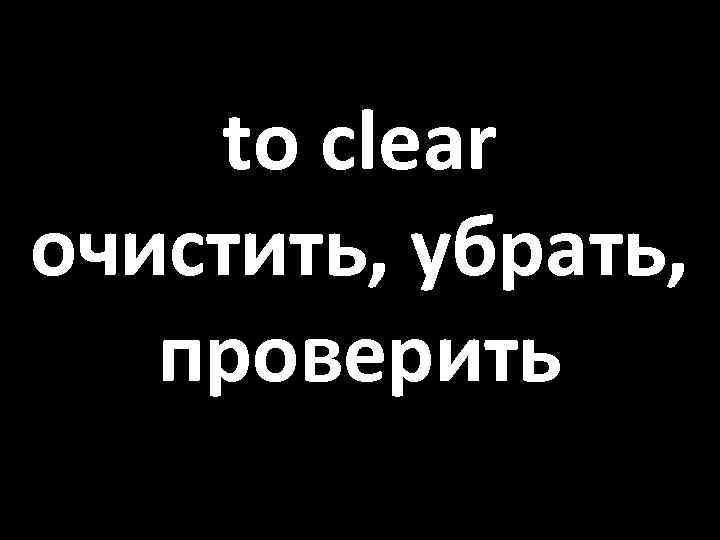 to clear очистить, убрать, проверить 