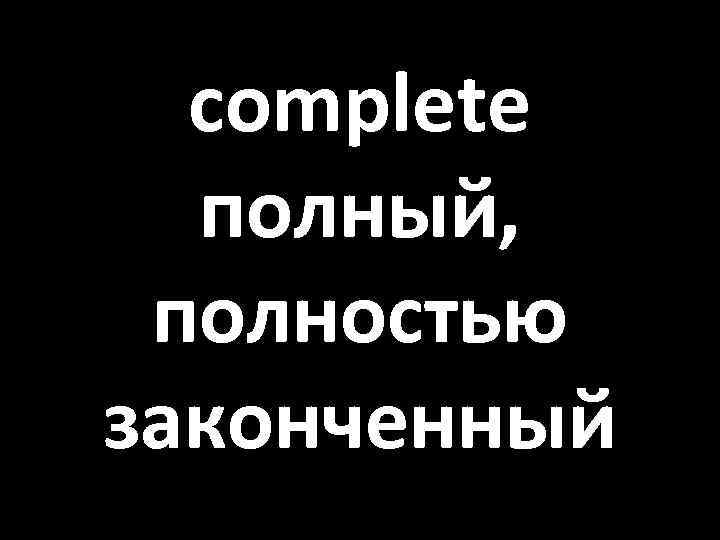 complete полный, полностью законченный 