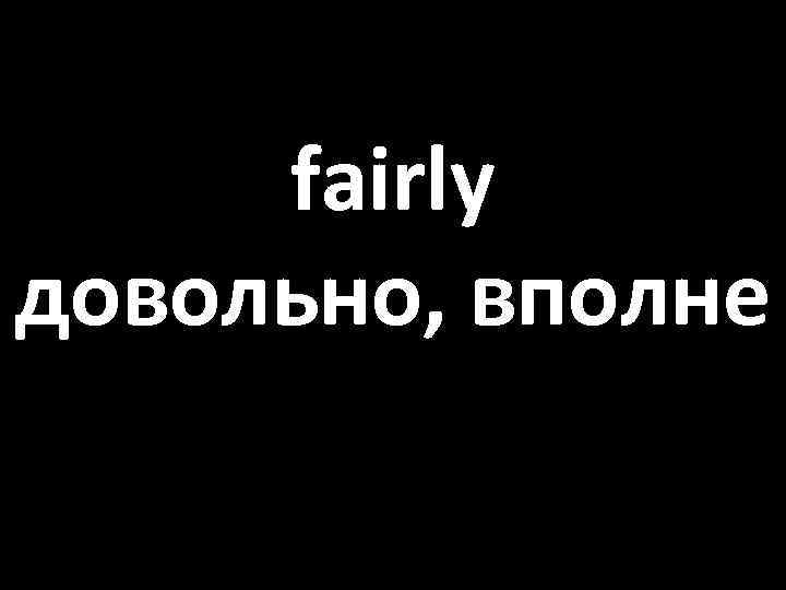 fairly довольно, вполне 