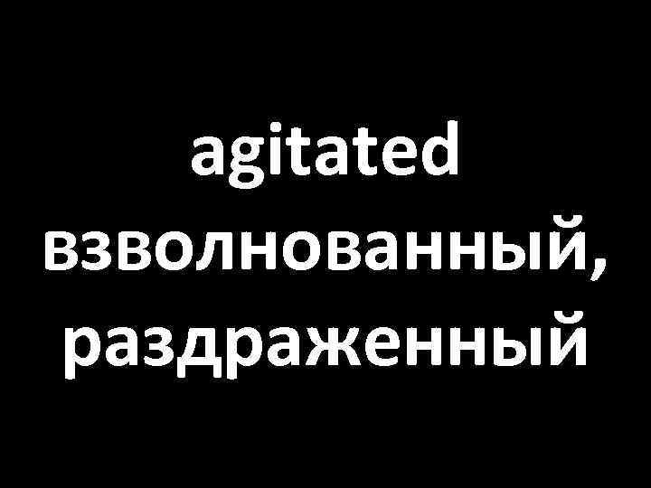 agitated взволнованный, раздраженный 