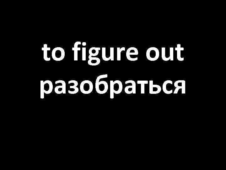 to figure out разобраться 
