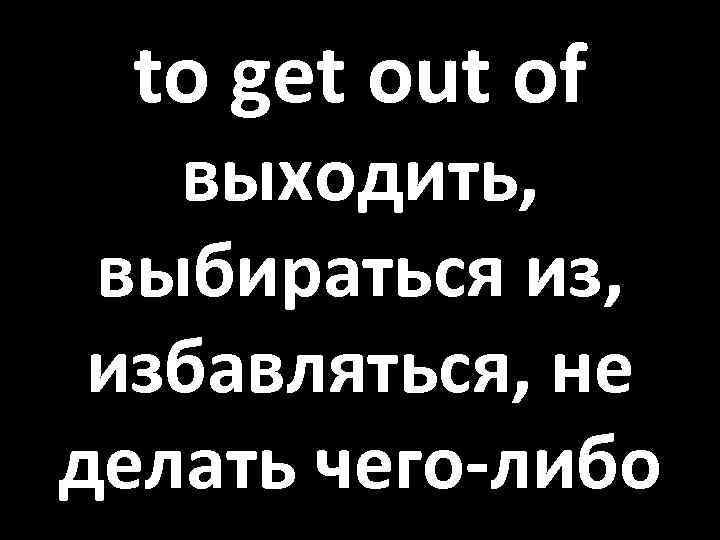 to get out of выходить, выбираться из, избавляться, не делать чего-либо 