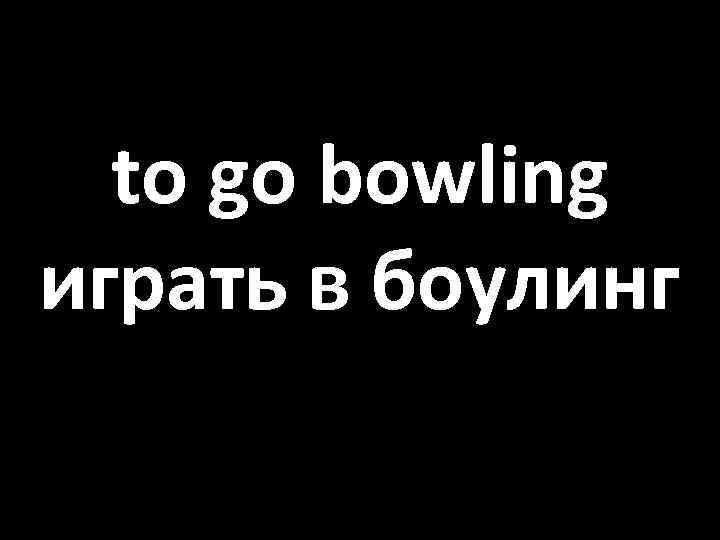 to go bowling играть в боулинг 