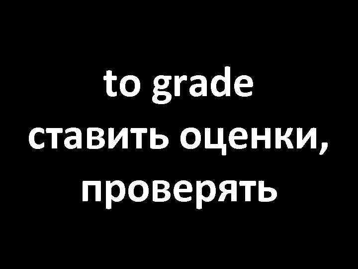 to grade ставить оценки, проверять 