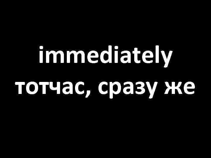 immediately тотчас, сразу же 