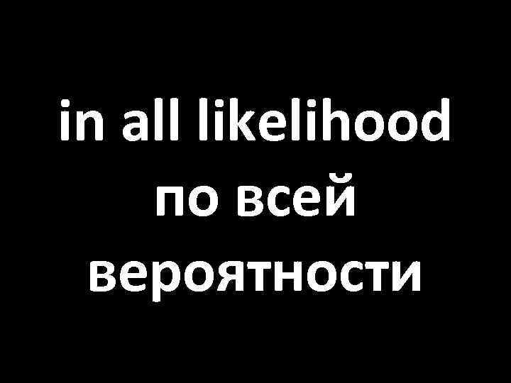 in all likelihood по всей вероятности 
