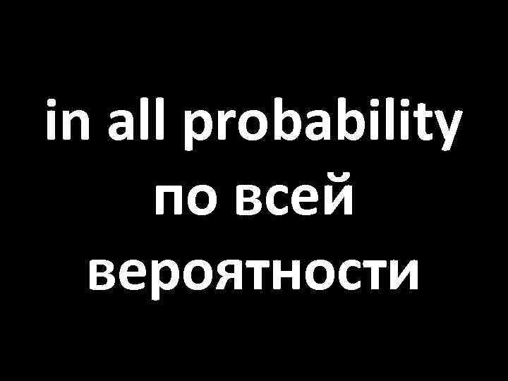 in all probability по всей вероятности 