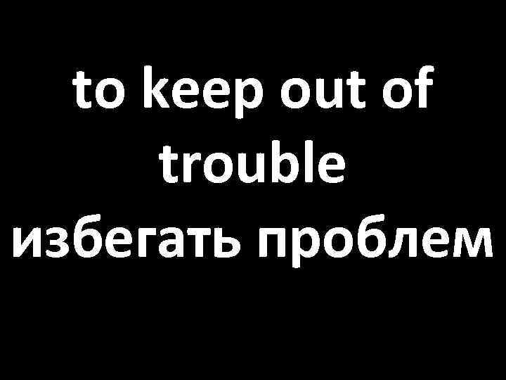 to keep out of trouble избегать проблем 