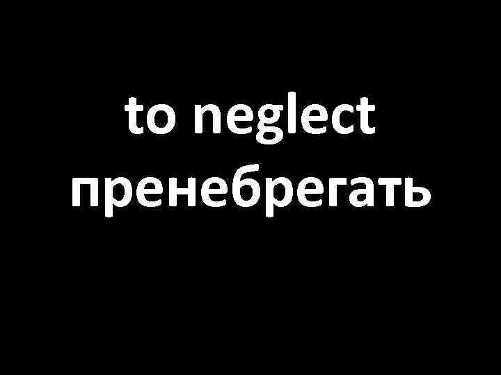 to neglect пренебрегать 