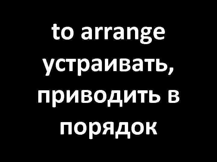 to arrange устраивать, приводить в порядок 