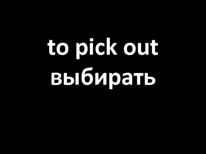 to pick out выбирать 