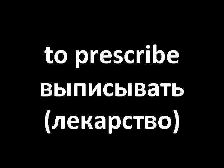 to prescribe выписывать (лекарство) 