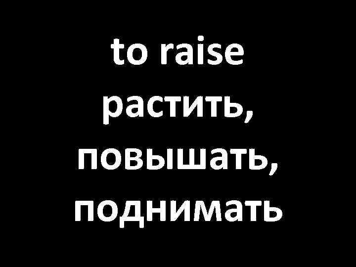 to raise растить, повышать, поднимать 