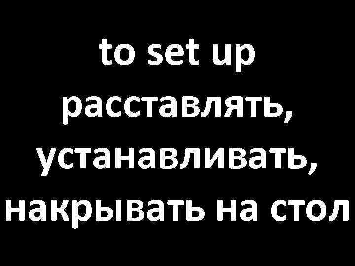 to set up расставлять, устанавливать, накрывать на стол 