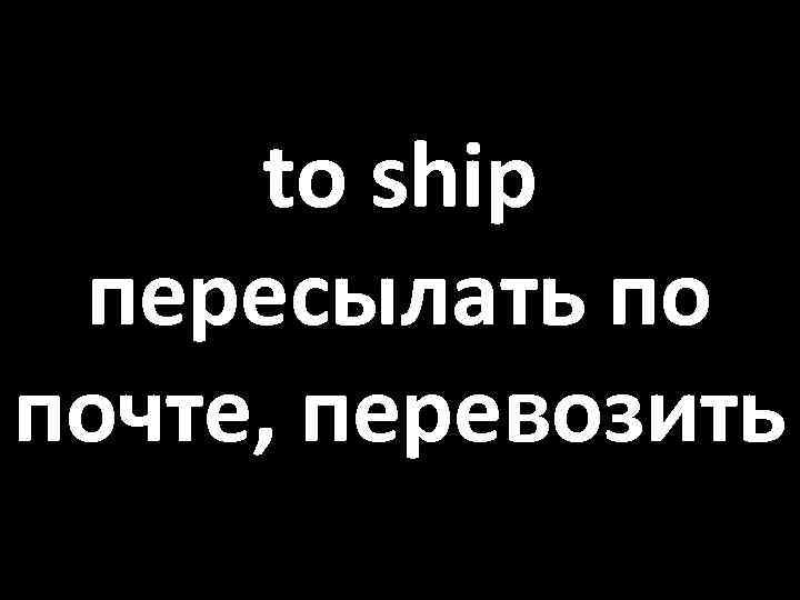 to ship пересылать по почте, перевозить 