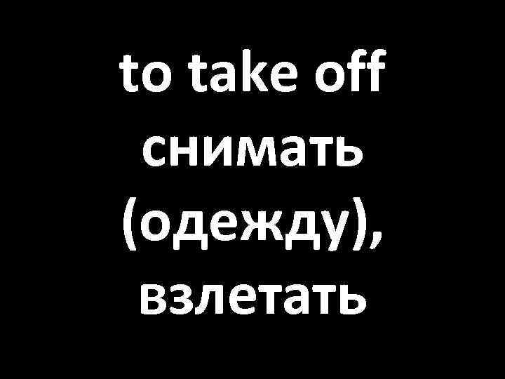to take off снимать (одежду), взлетать 