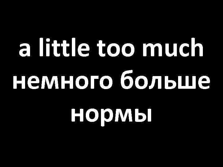 a little too much немного больше нормы 