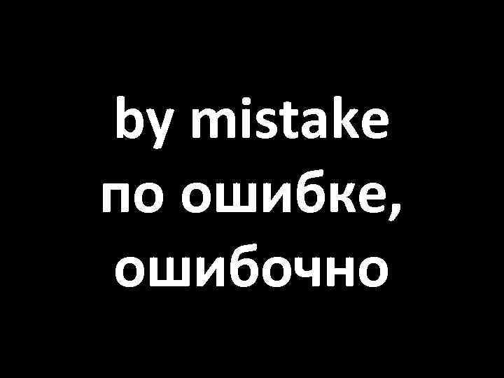 by mistake по ошибке, ошибочно 