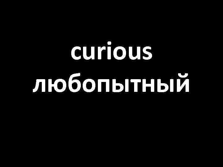 curious любопытный 