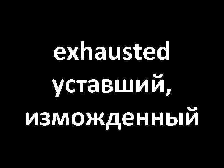 exhausted уставший, изможденный 