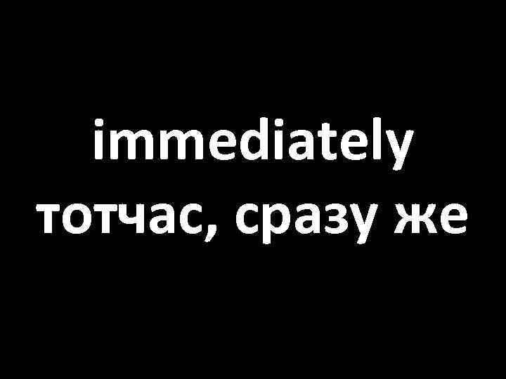 immediately тотчас, сразу же 