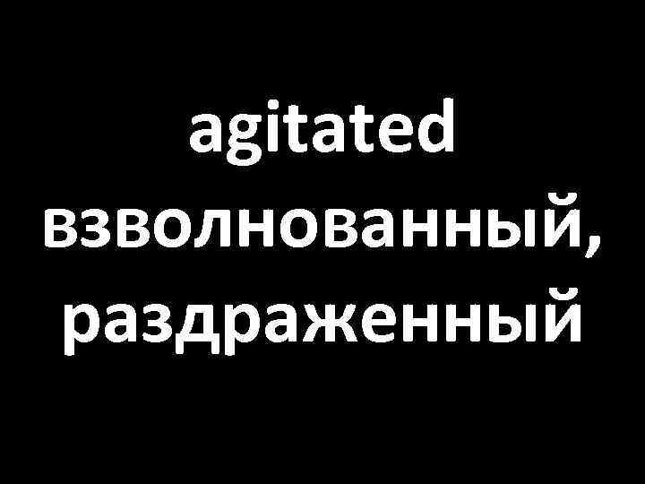 agitated взволнованный, раздраженный 