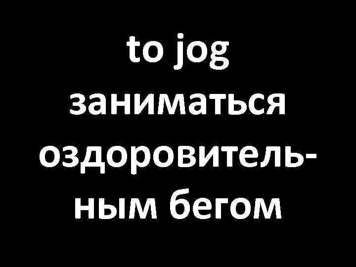 to jog заниматься оздоровительным бегом 