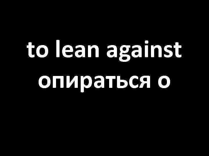 to lean against опираться о 