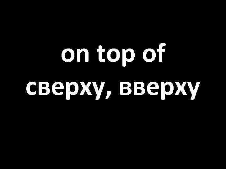 on top of сверху, вверху 