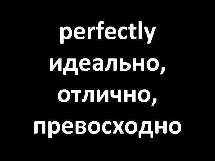 perfectly идеально, отлично, превосходно 