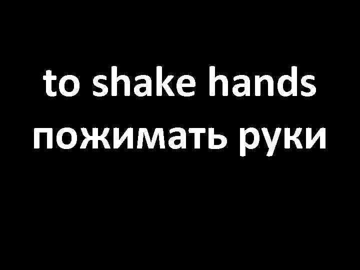 to shake hands пожимать руки 