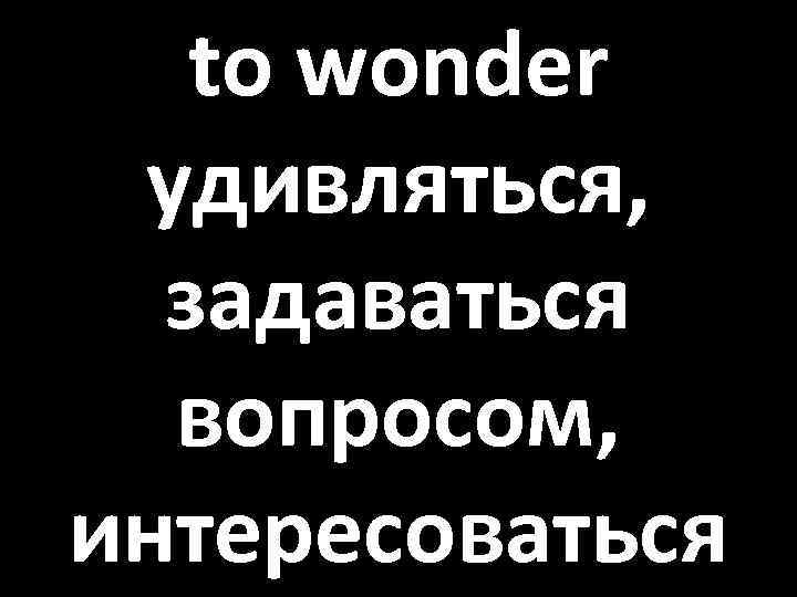 to wonder удивляться, задаваться вопросом, интересоваться 