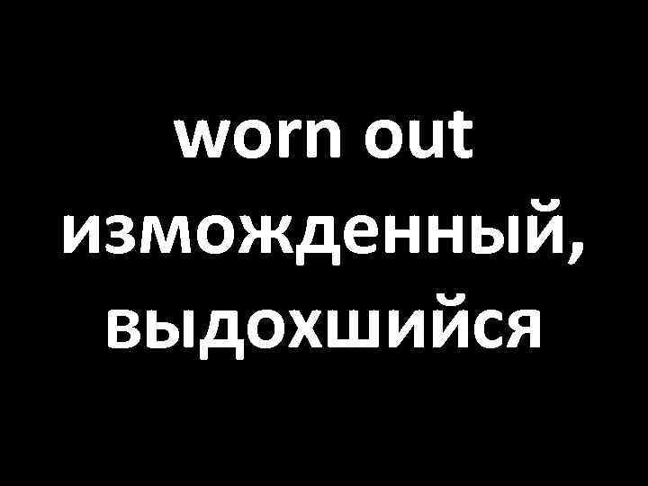 worn out изможденный, выдохшийся 