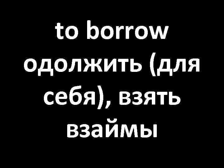 to borrow одолжить (для себя), взять взаймы 